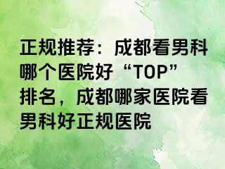 正规推荐：成都看男科哪个医院好“TOP”排名，成都哪家医院看男科好正规医院