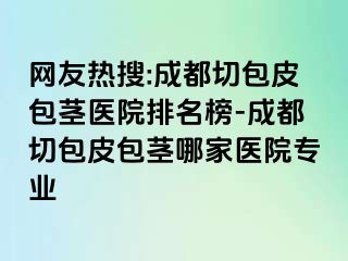 网友热搜:成都切包皮包茎医院排名榜-成都切包皮包茎哪家医院专业