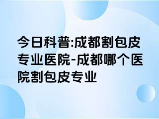 今日科普:成都割包皮专业医院-成都哪个医院割包皮专业