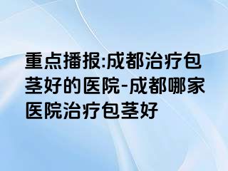 重点播报:成都治疗包茎好的医院-成都哪家医院治疗包茎好