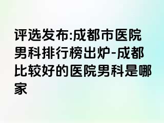 评选发布:成都市医院男科排行榜出炉-成都比较好的医院男科是哪家