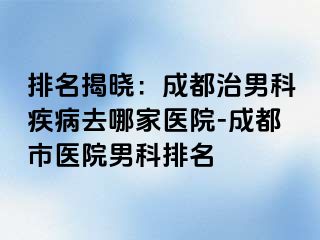 排名揭晓：成都治男科疾病去哪家医院-成都市医院男科排名