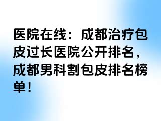 医院在线：成都治疗包皮过长医院公开排名，成都男科割包皮排名榜单！