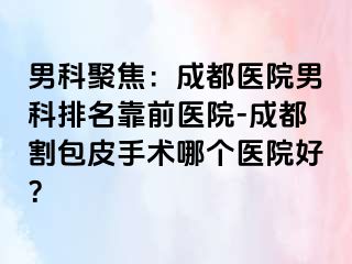 男科聚焦：成都医院男科排名靠前医院-成都割包皮手术哪个医院好？