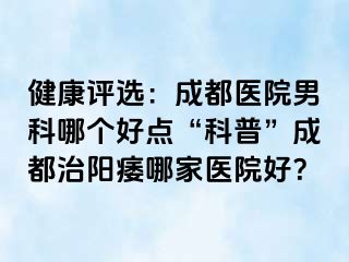 健康评选：成都医院男科哪个好点“科普”成都治阳痿哪家医院好？