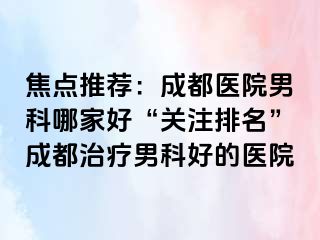 焦点推荐：成都医院男科哪家好“关注排名”成都治疗男科好的医院