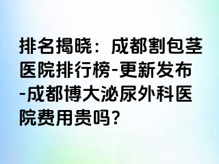 排名揭晓：成都割包茎医院排行榜-更新发布-成都博大泌尿外科医院费用贵吗？