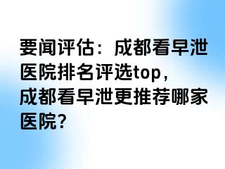 要闻评估：成都看早泄医院排名评选top，成都看早泄更推荐哪家医院？