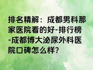 排名精解：成都男科那家医院看的好-排行榜-成都博大泌尿外科医院口碑怎么样？