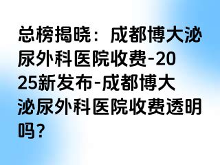 总榜揭晓：成都博大泌尿外科医院收费-2025新发布-成都博大泌尿外科医院收费透明吗？