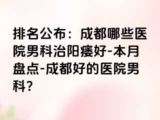 排名公布：成都哪些医院男科治阳痿好-本月盘点-成都好的医院男科？