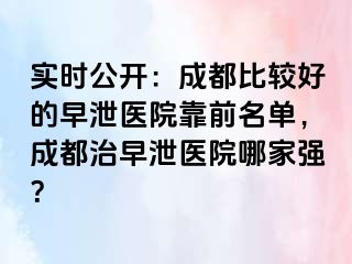 实时公开：成都比较好的早泄医院靠前名单，成都治早泄医院哪家强？