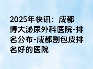 2025年快讯：成都博大泌尿外科医院-排名公布-成都割包皮排名好的医院