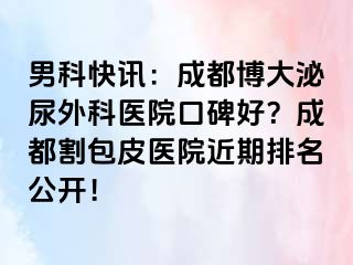 男科快讯：成都博大泌尿外科医院口碑好？成都割包皮医院近期排名公开！