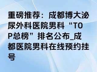 重磅推荐：成都博大泌尿外科医院男科“TOP总榜”排名公布_成都医院男科在线预约挂号
