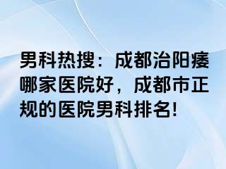 男科热搜：成都治阳痿哪家医院好，成都市正规的医院男科排名!