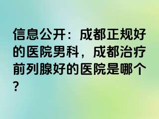 信息公开：成都正规好的医院男科，成都治疗前列腺好的医院是哪个?