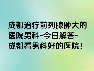 成都治疗前列腺肿大的医院男科-今日解答-成都看男科好的医院！