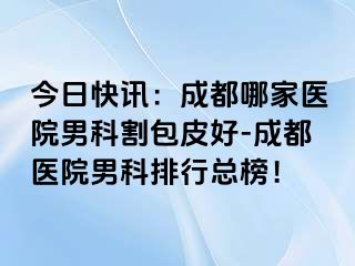 今日快讯：成都哪家医院男科割包皮好-成都医院男科排行总榜！