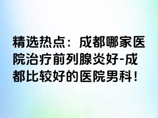 精选热点：成都哪家医院治疗前列腺炎好-成都比较好的医院男科！