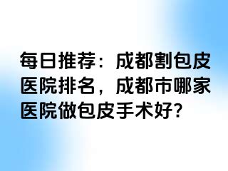 每日推荐：成都割包皮医院排名，成都市哪家医院做包皮手术好?
