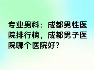 专业男科：成都男性医院排行榜，成都男子医院哪个医院好?