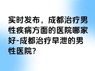 实时发布，成都治疗男性疾病方面的医院哪家好-成都治疗早泄的男性医院?