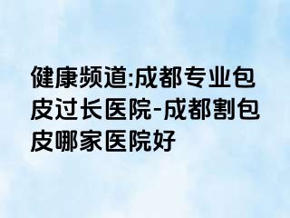 健康频道:成都专业包皮过长医院-成都割包皮哪家医院好