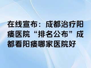 在线宣布：成都治疗阳痿医院“排名公布”成都看阳痿哪家医院好