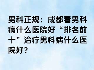 男科正规：成都看男科病什么医院好“排名前十”治疗男科病什么医院好？