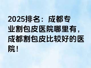 2025排名：成都专业割包皮医院哪里有，成都割包皮比较好的医院！