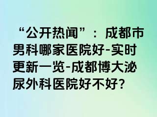 “公开热闻”：成都市男科哪家医院好-实时更新一览-成都博大泌尿外科医院好不好？