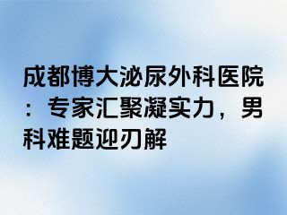 成都博大泌尿外科医院：专家汇聚凝实力，男科难题迎刃解