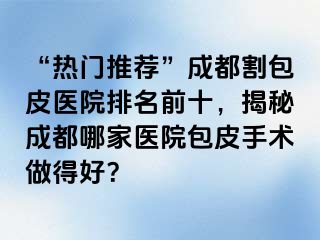 “热门推荐”成都割包皮医院排名前十，揭秘成都哪家医院包皮手术做得好？