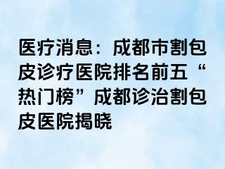 医疗消息：成都市割包皮诊疗医院排名前五“热门榜”成都诊治割包皮医院揭晓
