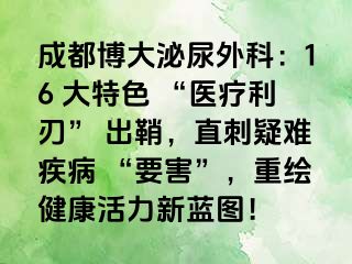 成都博大泌尿外科：16 大特色 “医疗利刃” 出鞘，直刺疑难疾病 “要害”，重绘健康活力新蓝图！