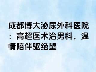 成都博大泌尿外科医院：高超医术治男科，温情陪伴驱绝望