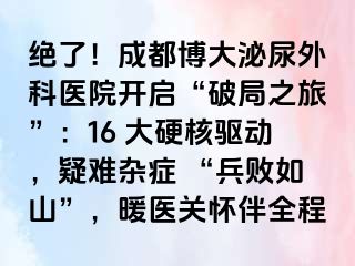 绝了！成都博大泌尿外科医院开启“破局之旅”：16 大硬核驱动，疑难杂症 “兵败如山”，暖医关怀伴全程
