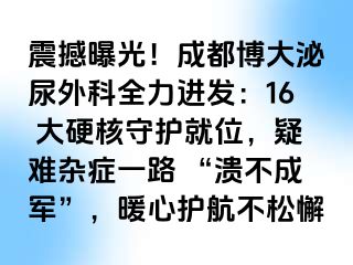 震撼曝光！成都博大泌尿外科全力进发：16 大硬核守护就位，疑难杂症一路 “溃不成军”，暖心护航不松懈