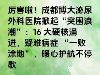 厉害啦！成都博大泌尿外科医院掀起“突围浪潮”：16 大硬核涌进，疑难病症 “一败涂地”，暖心护航不停歇