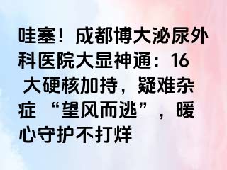 哇塞！成都博大泌尿外科医院大显神通：16 大硬核加持，疑难杂症 “望风而逃”，暖心守护不打烊