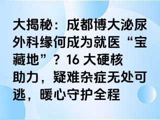 大揭秘：成都博大泌尿外科缘何成为就医“宝藏地”？16 大硬核助力，疑难杂症无处可逃，暖心守护全程