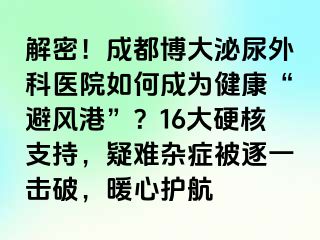 解密！成都博大泌尿外科医院如何成为健康“避风港”？16大硬核支持，疑难杂症被逐一击破，暖心护航