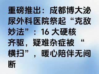 重磅推出：成都博大泌尿外科医院祭起“克敌妙法”：16 大硬核齐驱，疑难杂症被 “横扫”，暖心陪伴无间断