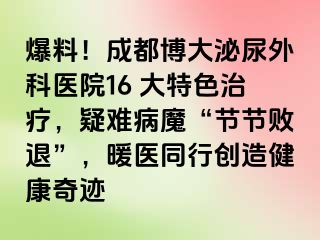 爆料！成都博大泌尿外科医院16 大特色治疗，疑难病魔“节节败退”，暖医同行创造健康奇迹