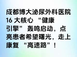 成都博大泌尿外科医院16 大核心 “健康引擎” 轰鸣启动，点亮患者希望曙光，走上康复 “高速路”！
