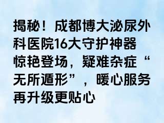 揭秘！成都博大泌尿外科医院16大守护神器惊艳登场，疑难杂症“无所遁形”，暖心服务再升级更贴心