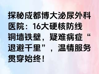 探秘成都博大泌尿外科医院：16大硬核防线铜墙铁壁，疑难病症“退避千里”，温情服务贯穿始终！