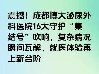 震撼！成都博大泌尿外科医院16大守护“集结号”吹响，复杂病况瞬间瓦解，就医体验再上新台阶