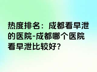 热度排名：成都看早泄的医院-成都哪个医院看早泄比较好?